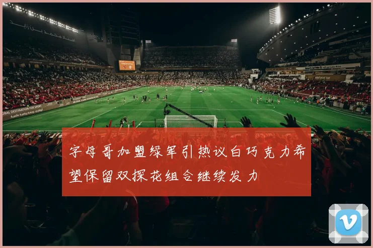 字母哥加盟绿军引热议白巧克力希望保留双探花组合继续发力